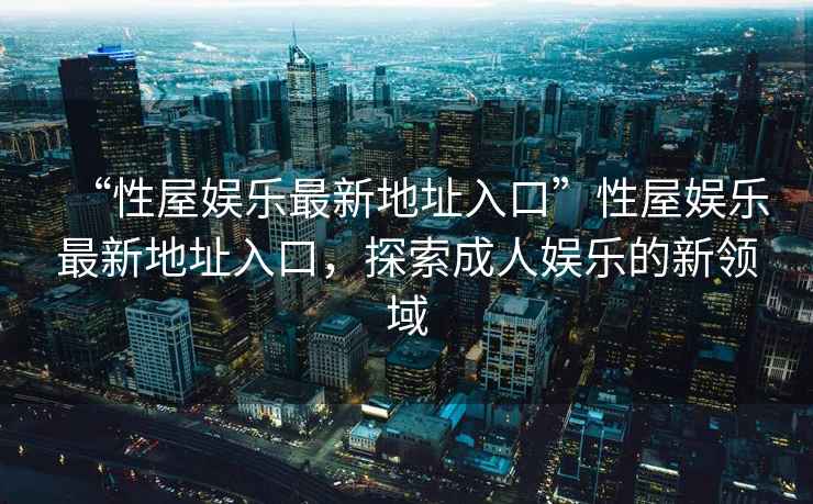 “性屋娛樂最新地址入口”性屋娛樂最新地址入口，探索成人娛樂的新領(lǐng)域