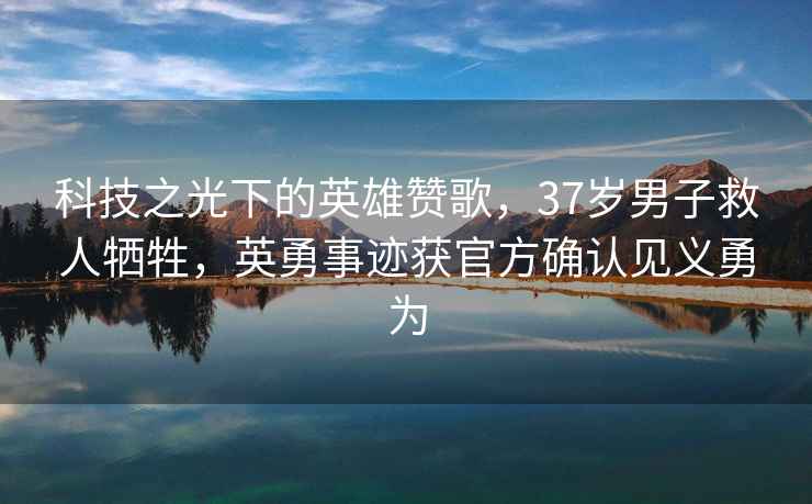 科技之光下的英雄贊歌，37歲男子救人犧牲，英勇事跡獲官方確認(rèn)見義勇為