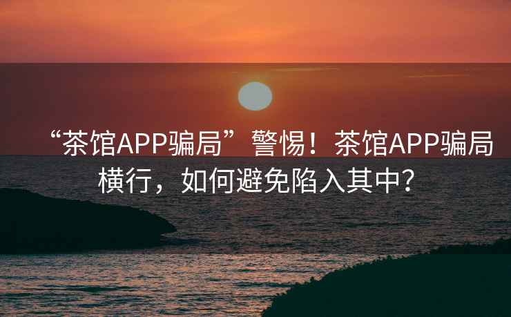 “茶館APP騙局”警惕！茶館APP騙局橫行，如何避免陷入其中？