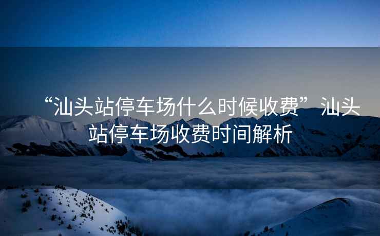 “汕頭站停車場什么時候收費(fèi)”汕頭站停車場收費(fèi)時間解析