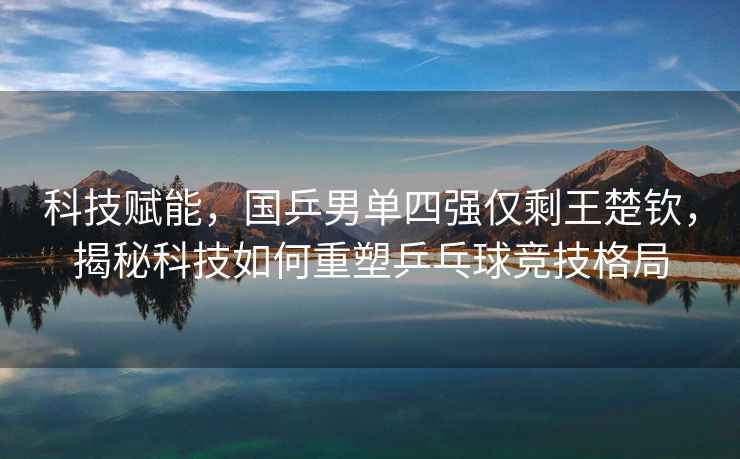 科技賦能，國乒男單四強僅剩王楚欽，揭秘科技如何重塑乒乓球競技格局