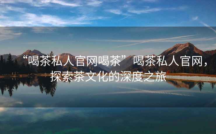 “喝茶私人官網(wǎng)喝茶”喝茶私人官網(wǎng)，探索茶文化的深度之旅