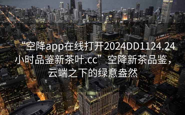 “空降app在線打開2024DD1124.24小時(shí)品鑒新茶葉.cc”空降新茶品鑒，云端之下的綠意盎然