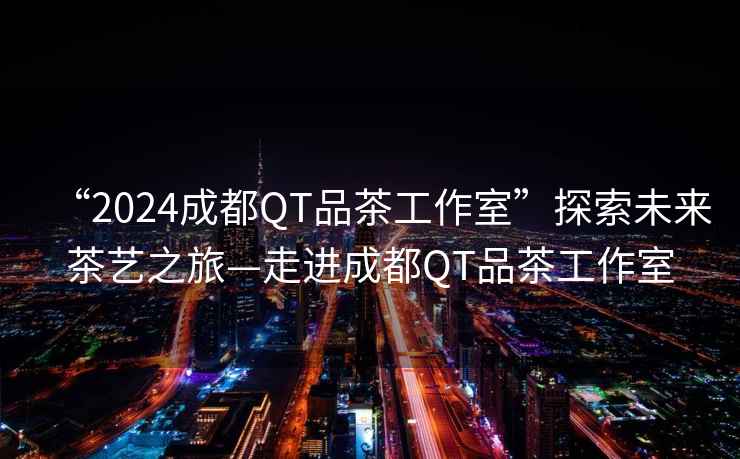“2024成都QT品茶工作室”探索未來茶藝之旅—走進(jìn)成都QT品茶工作室