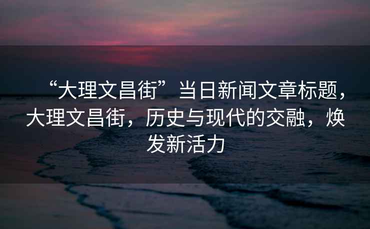 “大理文昌街”當(dāng)日新聞文章標(biāo)題，大理文昌街，歷史與現(xiàn)代的交融，煥發(fā)新活力