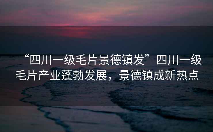 “四川一級毛片景德鎮(zhèn)發(fā)”四川一級毛片產(chǎn)業(yè)蓬勃發(fā)展，景德鎮(zhèn)成新熱點