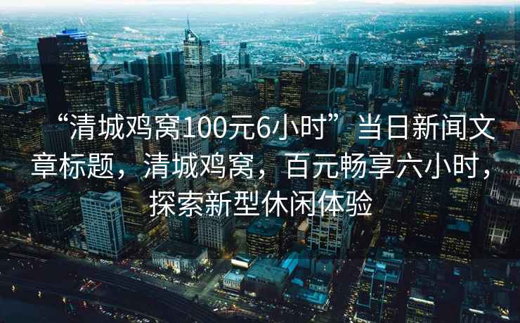 “清城雞窩100元6小時”當(dāng)日新聞文章標(biāo)題，清城雞窩，百元暢享六小時，探索新型休閑體驗