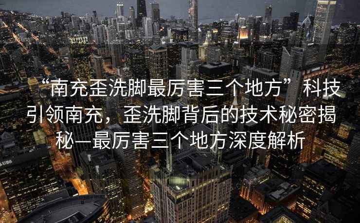 “南充歪洗腳最厲害三個(gè)地方”科技引領(lǐng)南充，歪洗腳背后的技術(shù)秘密揭秘—最厲害三個(gè)地方深度解析