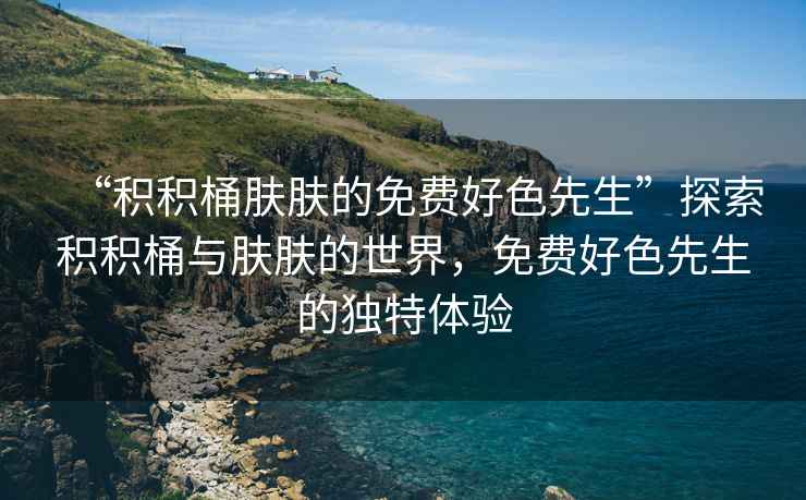 “積積桶膚膚的免費(fèi)好色先生”探索積積桶與膚膚的世界，免費(fèi)好色先生的獨(dú)特體驗(yàn)