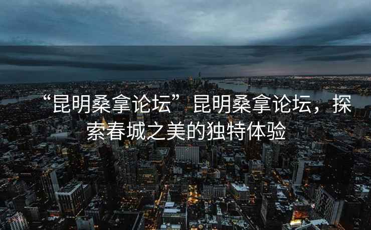 “昆明桑拿論壇”昆明桑拿論壇，探索春城之美的獨特體驗