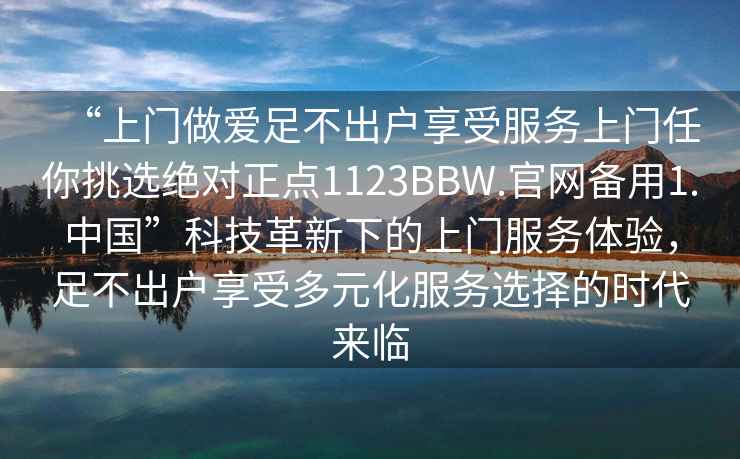 “上門做愛足不出戶享受服務(wù)上門任你挑選絕對正點1123BBW.官網(wǎng)備用1.中國”科技革新下的上門服務(wù)體驗，足不出戶享受多元化服務(wù)選擇的時代來臨