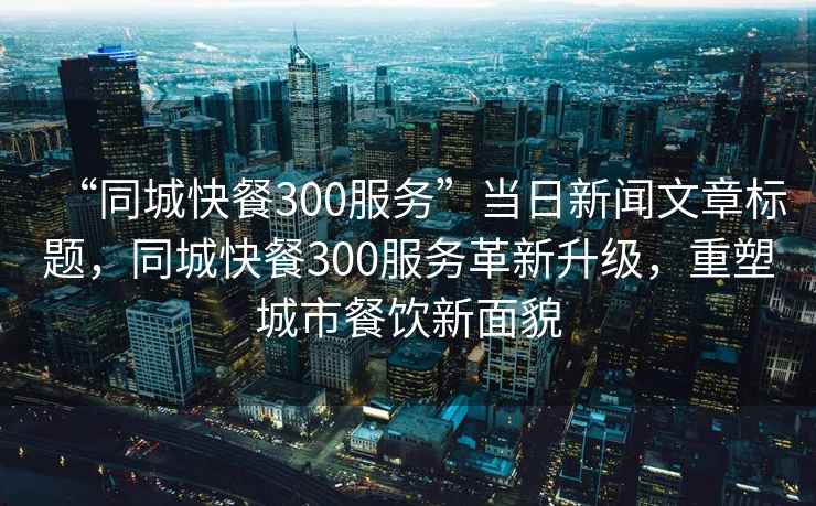 “同城快餐300服務(wù)”當(dāng)日新聞文章標(biāo)題，同城快餐300服務(wù)革新升級，重塑城市餐飲新面貌