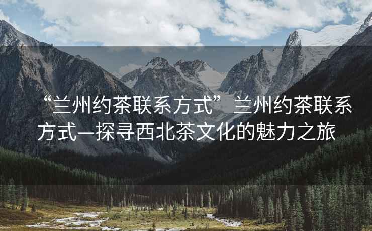 “蘭州約茶聯(lián)系方式”蘭州約茶聯(lián)系方式—探尋西北茶文化的魅力之旅