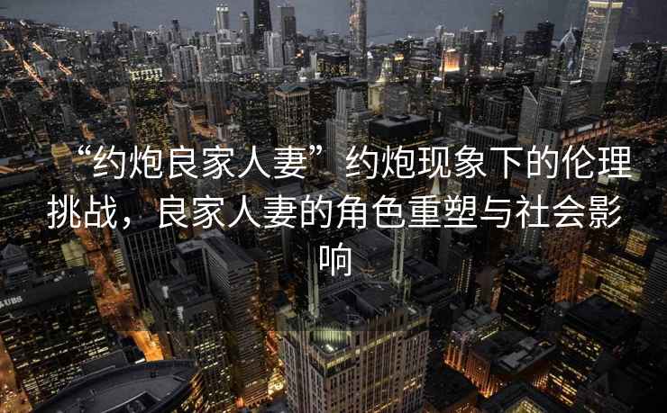 “約炮良家人妻”約炮現(xiàn)象下的倫理挑戰(zhàn)，良家人妻的角色重塑與社會影響