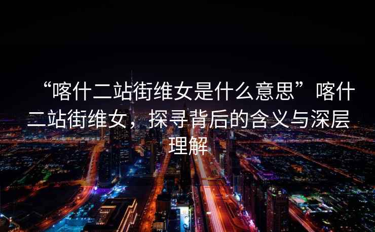“喀什二站街維女是什么意思”喀什二站街維女，探尋背后的含義與深層理解