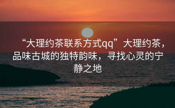 “大理約茶聯(lián)系方式qq”大理約茶，品味古城的獨特韻味，尋找心靈的寧靜之地