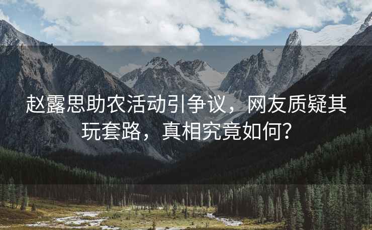趙露思助農(nóng)活動(dòng)引爭(zhēng)議，網(wǎng)友質(zhì)疑其玩套路，真相究竟如何？