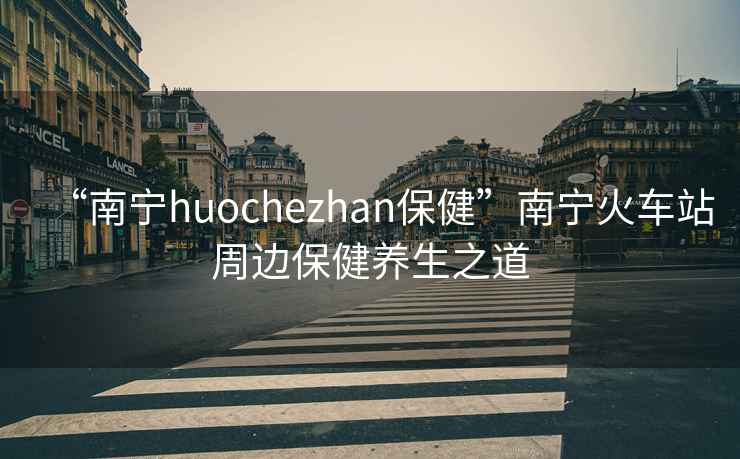 “南寧huochezhan保健”南寧火車站周邊保健養(yǎng)生之道