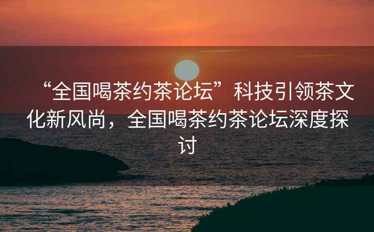 “全國喝茶約茶論壇”科技引領茶文化新風尚，全國喝茶約茶論壇深度探討