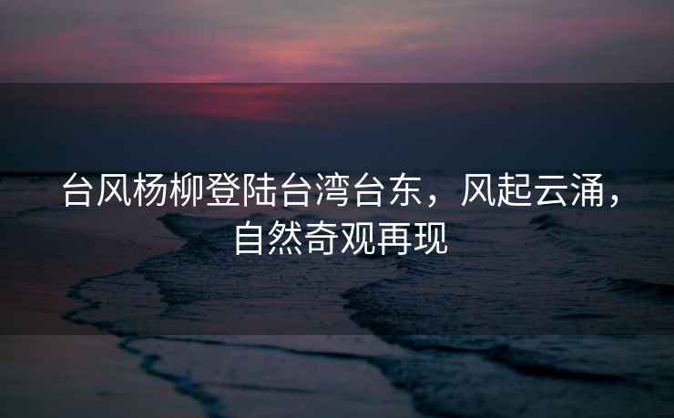 臺(tái)風(fēng)楊柳登陸臺(tái)灣臺(tái)東，風(fēng)起云涌，自然奇觀再現(xiàn)