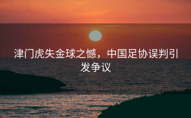 津門虎失金球之憾，中國(guó)足協(xié)誤判引發(fā)爭(zhēng)議