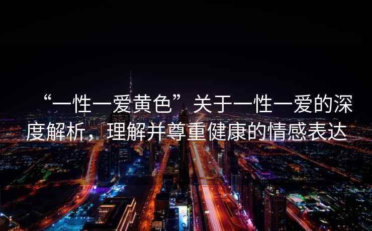 “一性一愛黃色”關(guān)于一性一愛的深度解析，理解并尊重健康的情感表達(dá)
