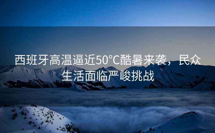 西班牙高溫逼近50℃酷暑來襲，民眾生活面臨嚴(yán)峻挑戰(zhàn)