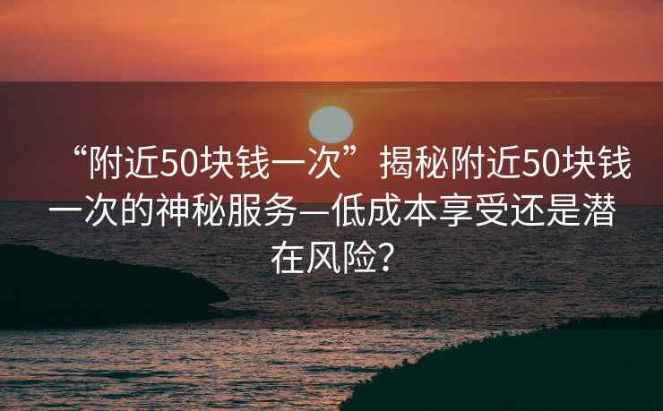 “附近50塊錢一次”揭秘附近50塊錢一次的神秘服務—低成本享受還是潛在風險？