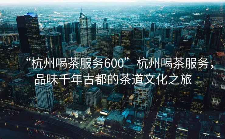 “杭州喝茶服務(wù)600”杭州喝茶服務(wù)，品味千年古都的茶道文化之旅