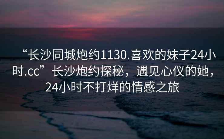 “長沙同城炮約1130.喜歡的妹子24小時(shí).cc”長沙炮約探秘，遇見心儀的她，24小時(shí)不打烊的情感之旅