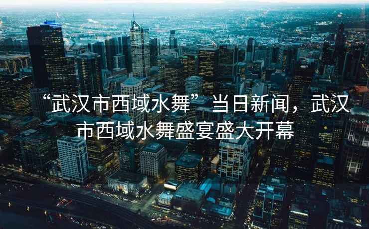 “武漢市西域水舞”當(dāng)日新聞，武漢市西域水舞盛宴盛大開幕