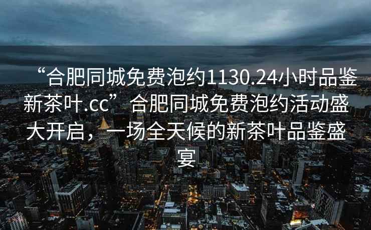 “合肥同城免費泡約1130.24小時品鑒新茶葉.cc”合肥同城免費泡約活動盛大開啟，一場全天候的新茶葉品鑒盛宴