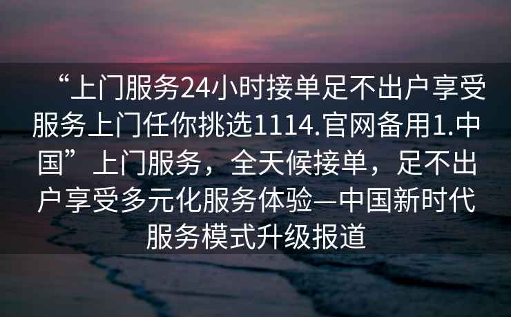 “上門服務24小時接單足不出戶享受服務上門任你挑選1114.官網備用1.中國”上門服務，全天候接單，足不出戶享受多元化服務體驗—中國新時代服務模式升級報道