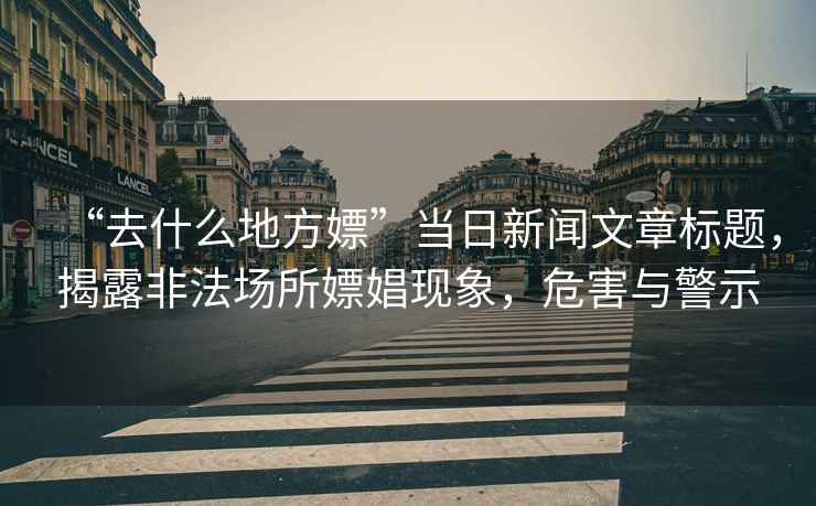 “去什么地方嫖”當(dāng)日新聞文章標(biāo)題，揭露非法場(chǎng)所嫖娼現(xiàn)象，危害與警示