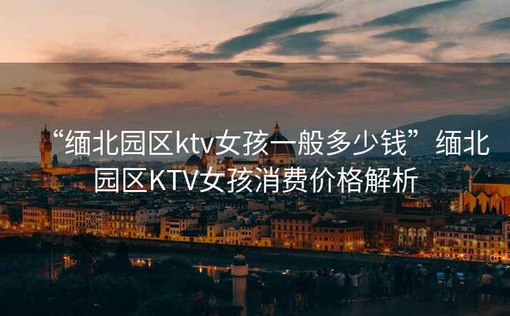 “緬北園區(qū)ktv女孩一般多少錢”緬北園區(qū)KTV女孩消費價格解析