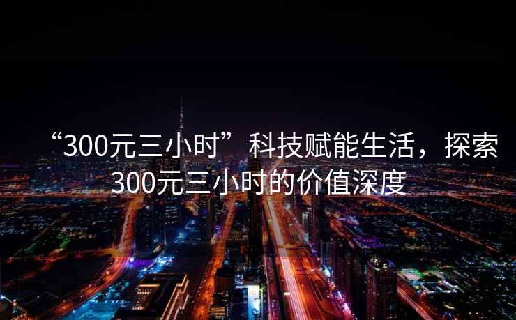 “300元三小時”科技賦能生活，探索300元三小時的價值深度