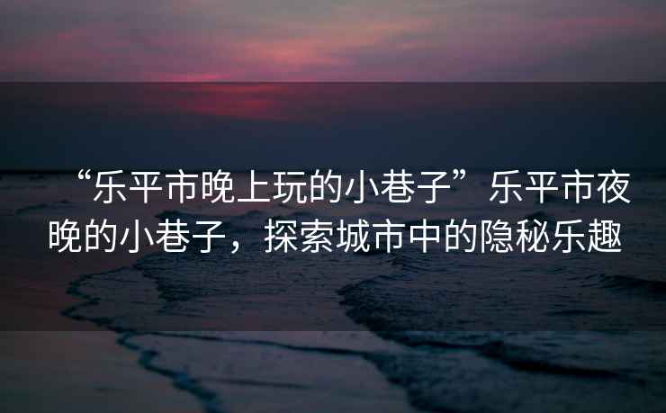 “樂平市晚上玩的小巷子”樂平市夜晚的小巷子，探索城市中的隱秘樂趣
