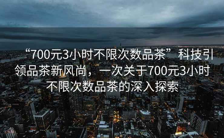 “700元3小時不限次數(shù)品茶”科技引領品茶新風尚，一次關(guān)于700元3小時不限次數(shù)品茶的深入探索