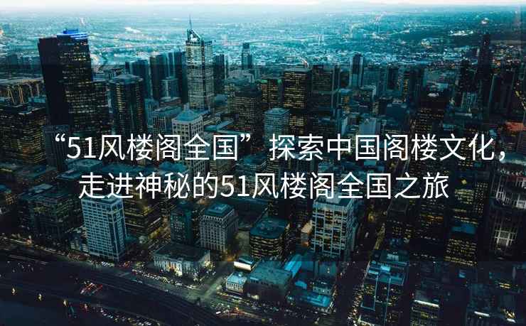 “51風(fēng)樓閣全國”探索中國閣樓文化，走進(jìn)神秘的51風(fēng)樓閣全國之旅