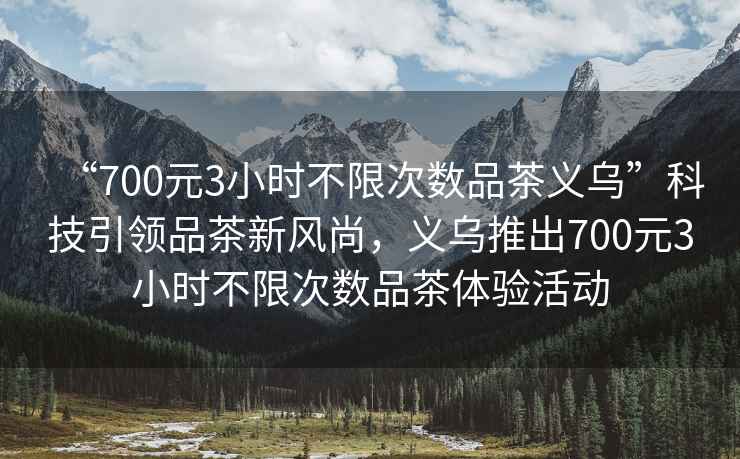 “700元3小時(shí)不限次數(shù)品茶義烏”科技引領(lǐng)品茶新風(fēng)尚，義烏推出700元3小時(shí)不限次數(shù)品茶體驗(yàn)活動(dòng)