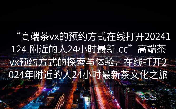 “高端茶vx的預(yù)約方式在線打開(kāi)20241124.附近的人24小時(shí)最新.cc”高端茶vx預(yù)約方式的探索與體驗(yàn)，在線打開(kāi)2024年附近的人24小時(shí)最新茶文化之旅
