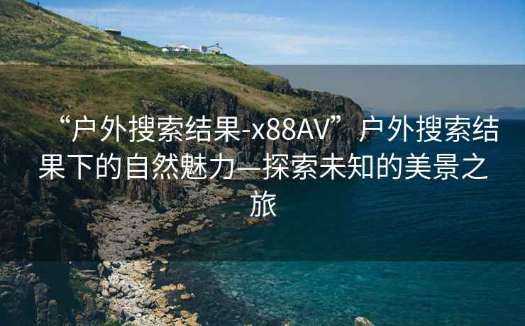 “戶外搜索結(jié)果-x88AV”戶外搜索結(jié)果下的自然魅力—探索未知的美景之旅