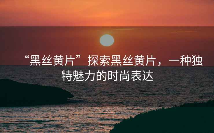 “黑絲黃片”探索黑絲黃片，一種獨特魅力的時尚表達