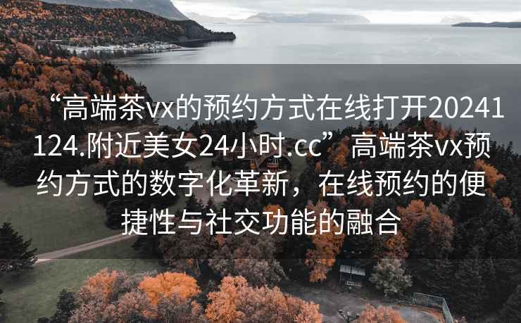 “高端茶vx的預(yù)約方式在線打開20241124.附近美女24小時.cc”高端茶vx預(yù)約方式的數(shù)字化革新，在線預(yù)約的便捷性與社交功能的融合