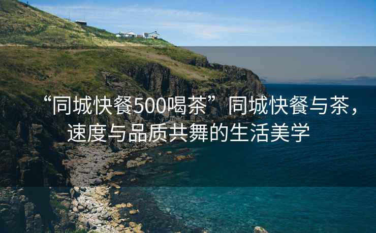 “同城快餐500喝茶”同城快餐與茶，速度與品質(zhì)共舞的生活美學(xué)