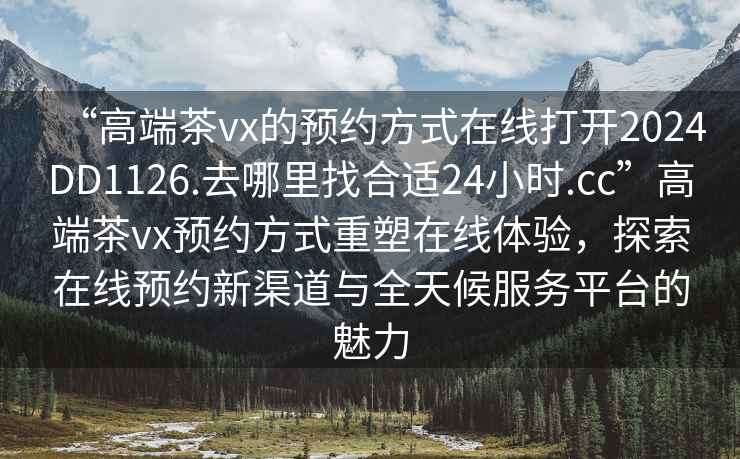“高端茶vx的預(yù)約方式在線打開(kāi)2024DD1126.去哪里找合適24小時(shí).cc”高端茶vx預(yù)約方式重塑在線體驗(yàn)，探索在線預(yù)約新渠道與全天候服務(wù)平臺(tái)的魅力