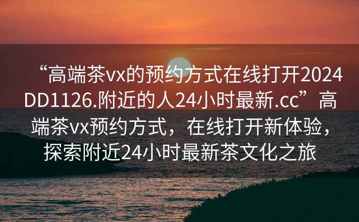 “高端茶vx的預約方式在線打開2024DD1126.附近的人24小時最新.cc”高端茶vx預約方式，在線打開新體驗，探索附近24小時最新茶文化之旅