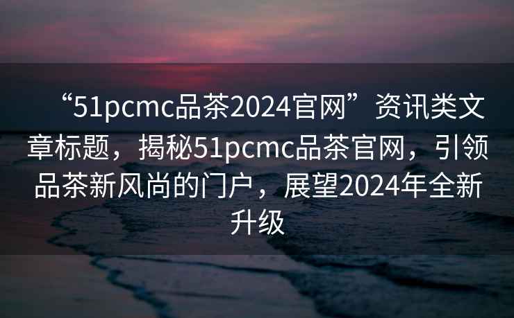 “51pcmc品茶2024官網(wǎng)”資訊類文章標(biāo)題，揭秘51pcmc品茶官網(wǎng)，引領(lǐng)品茶新風(fēng)尚的門戶，展望2024年全新升級(jí)