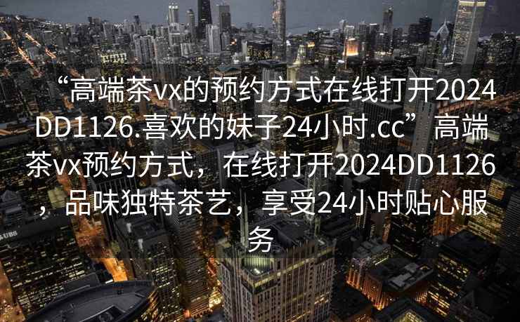 “高端茶vx的預(yù)約方式在線打開2024DD1126.喜歡的妹子24小時.cc”高端茶vx預(yù)約方式，在線打開2024DD1126，品味獨(dú)特茶藝，享受24小時貼心服務(wù)