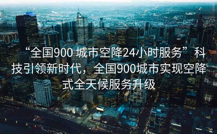 “全國900 城市空降24小時服務(wù)”科技引領(lǐng)新時代，全國900城市實現(xiàn)空降式全天候服務(wù)升級